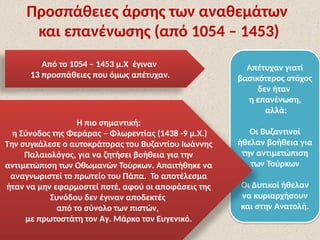 Προσπάθειες άρσης των αναθεμάτων
και επανένωσης (από 1054 – 1453)
Από το 1054 – 1453 μ.Χ έγιναν
13 προσπάθειες που όμως απέτυχαν.
Απέτυχαν γιατί
βασικότερος στόχος
δεν ήταν
η επανένωση,
αλλά:
Οι Βυζαντινοί
ήθελαν βοήθεια για
την αντιμετώπιση
των Τούρκων
Οι Δυτικοί ήθελαν
να κυριαρχήσουν
και στην Ανατολή.
Η πιο σημαντική:
η Σύνοδος της Φεράρας – Φλωρεντίας (1438 -9 μ.Χ.)
Την συγκάλεσε ο αυτοκράτορας του Βυζαντίου Ιωάννης
Παλαιολόγος, για να ζητήσει βοήθεια για την
αντιμετώπιση των Οθωμανών Τούρκων. Απαιτήθηκε να
αναγνωριστεί το πρωτείο του Πάπα. Το αποτέλεσμα
ήταν να μην εφαρμοστεί ποτέ, αφού οι αποφάσεις της
Συνόδου δεν έγιναν αποδεκτές
από το σύνολο των πιστών,
με πρωτοστάτη τον Αγ. Μάρκο τον Ευγενικό.
 