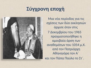 Σύγχρονη εποχή
Μια νέα περίοδος για τις
σχέσεις των δύο εκκλησιών
άρχισε όταν στις
7 Δεκεμβρίου του 1965
πραγματοποιήθηκε η
αμοιβαία άρση των
αναθεμάτων του 1054 μ.Χ.
από τον Πατριάρχη
Αθηναγόρα τον Α΄
και τον Πάπα Παύλο το Στ΄.
 