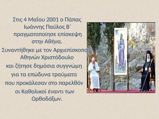 Στις 4 Μαΐου 2001 ο Πάπας
Ιωάννης Παύλος Β΄
πραγματοποίησε επίσκεψη
στην Αθήνα.
Συναντήθηκε με τον Αρχιεπίσκοπο
Αθηνών Χριστόδουλο
και ζήτησε δημόσια συγγνώμη
για τα επώδυνα τραύματα
που προκάλεσαν στο παρελθόν
οι Καθολικοί έναντι των
Ορθοδόξων.
 