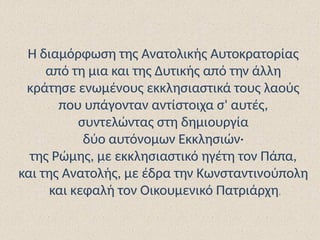 Η διαμόρφωση της Ανατολικής Αυτοκρατορίας
από τη μια και της Δυτικής από την άλλη
κράτησε ενωμένους εκκλησιαστικά τους λαούς
που υπάγονταν αντίστοιχα σ' αυτές,
συντελώντας στη δημιουργία
δύο αυτόνομων Εκκλησιών·
της Ρώμης, με εκκλησιαστικό ηγέτη τον Πάπα,
και της Ανατολής, με έδρα την Κωνσταντινούπολη
και κεφαλή τον Οικουμενικό Πατριάρχη.
 