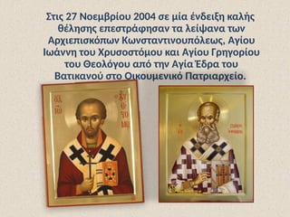 Στις 27 Νοεμβρίου 2004 σε μία ένδειξη καλής
θέλησης επεστράφησαν τα λείψανα των
Αρχιεπισκόπων Κωνσταντινουπόλεως, Αγίου
Ιωάννη του Χρυσοστόμου και Αγίου Γρηγορίου
του Θεολόγου από την Αγία Έδρα του
Βατικανού στο Οικουμενικό Πατριαρχείο.
 