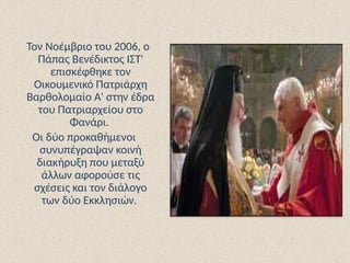 Τον Νοέμβριο του 2006, ο
Πάπας Βενέδικτος ΙΣΤ'
επισκέφθηκε τον
Οικουμενικό Πατριάρχη
Βαρθολομαίο Α' στην έδρα
του Πατριαρχείου στο
Φανάρι.
Οι δύο προκαθήμενοι
συνυπέγραψαν κοινή
διακήρυξη που μεταξύ
άλλων αφορούσε τις
σχέσεις και τον διάλογο
των δύο Εκκλησιών.
 