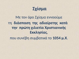 Σχίσμα
Με τον όρο Σχίσμα εννοούμε
τη διάσπαση της αδιαίρετης κατά
την πρώτη χιλιετία Χριστιανικής
Εκκλησίας,
που συνέβη συμβατικά το 1054 μ.Χ.
 