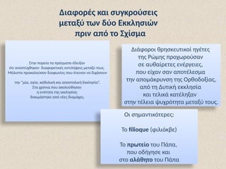 Στην πορεία τα πράγματα έδειξαν
ότι αναπτύχθηκαν διαφορετικές αντιλήψεις μεταξύ τους.
Μάλιστα προκαλούσαν διαφωνίες που έτειναν να διχάσουν
την “μία, αγία, καθολική και αποστολική Εκκλησία”.
Στα χρόνια που ακολούθησαν
η ενότητα της εκκλησίας
δοκιμάστηκε από νέες διαμάχες.
Διαφορές και συγκρούσεις
μεταξύ των δύο Εκκλησιών
πριν από το Σχίσμα
Διάφοροι θρησκευτικοί ηγέτες
της Ρώμης προχωρούσαν
σε αυθαίρετες ενέργειες,
που είχαν σαν αποτέλεσμα
την απομάκρυνση της Ορθοδοξίας,
από τη Δυτική εκκλησία
και τελικά κατέληξαν
στην τέλεια ψυχρότητα μεταξύ τους.
Οι σημαντικότερες:
Το filioque (φιλιόκβε)
Το πρωτείο του Πάπα,
που οδήγησε και
στο αλάθητο του Πάπα
 