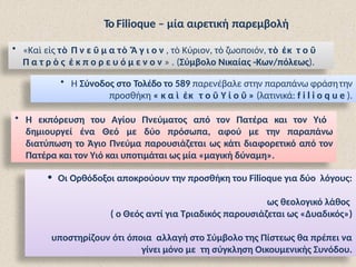 Το Filioque – μία αιρετική παρεμβολή
• «Καὶ εἰς τὸ Π ν ε ῦ μ α τὸ Ἅ γ ι ο ν , τὸ Κύριον, τὸ ζωοποιόν, τὸ ἐκ τ ο ῦ
Π α τ ρ ὸ ς ἐ κ π ο ρ ε υ ό μ ε ν ο ν » . (Σύμβολο Νικαίας -Κων/πόλεως).
• H Σύνοδος στο Τολέδο το 589 παρενέβαλε στην παραπάνω φράσητην
προσθήκη « κ α ὶ ἐκ τ ο ῦ Υ ἱ ο ῦ » (λατινικά: f i l i o q u e ).
• Η εκπόρευση του Αγίου Πνεύματος από τον Πατέρα και τον Υιό
δημιουργεί ένα Θεό με δύο πρόσωπα, αφού με την παραπάνω
διατύπωση το Άγιο Πνεύμα παρουσιάζεται ως κάτι διαφορετικό από τον
Πατέρα και τον Υιό και υποτιμάται ως μία «μαγική δύναμη».
• Οι Ορθόδοξοι αποκρούουν την προσθήκη του Filioque για δύο λόγους:
ως θεολογικό λάθος
( ο Θεός αντί για Τριαδικός παρουσιάζεται ως «Δυαδικός»)
υποστηρίζουν ότι όποια αλλαγή στο Σύμβολο της Πίστεως θα πρέπει να
γίνει μόνο με τη σύγκληση Οικουμενικής Συνόδου.
 