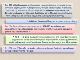 • Στα 809 ο Καρλομάγνος, επιθυμώντας να εμφανίσει την ηγεμονία του ως
συνέχεια της Ρωμαϊκής Αυτοκρατορίας, τους δε κατοίκους του Ανατολικού
τμήματος της Αυτοκρατορίας ως αιρετικούς, ενέκρινε παρανόμως στη
Σύνοδο του Άαχεν τον τύπο του Συμβόλου με το filioque, προσπαθώντας
να το μεταβάλει σε επίσημο δόγμα της Δυτικής Χριστιανοσύνης.
• Ο Πάπας Λέων αρνήθηκε να κυρώσει την προσθήκη.
• Στη Σύνοδο της Κωνσταντινουπόλεως, το 879-880, καταδικάστηκε
οποιαδήποτε προσθαφαίρεση στο Σύμβολο της Πίστεως με τη σύμφωνη
γνώμη του Πάπα Ιωάννη Η΄.
• Το F i l i o q u e συνέχισε να παρεμβάλλεται από τους Φράγκους στο
Σύμβολο και με την επικράτησή τους στην έδρα της Ρωμαϊκής Εκκλησίας
υιοθετήθηκε από τους Επισκόπους Ρώμης περί τις αρχές του 11ου αιώνα.
• Το 1274, στη Β΄ Σύνοδο της Λυών, η Ρωμαιοκαθολική Εκκλησία καταδίκασε
όσους δε δέχονταν το Filioque .
 