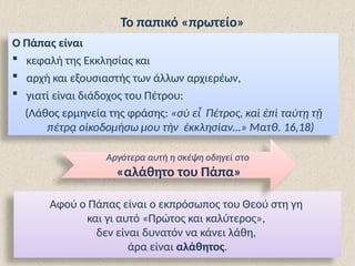 Το παπικό «πρωτείο»
Ο Πάπας είναι
 κεφαλή της Εκκλησίας και
 αρχή και εξουσιαστής των άλλων αρχιερέων,
 γιατί είναι διάδοχος του Πέτρου:
(Λάθος ερμηνεία της φράσης: «σὺ εἶ Πέτρος, καὶ ἐπὶ ταύτῃ τῇ
πέτρᾳ οἰκοδομήσω μου τὴν ἐκκλησίαν…» Ματθ. 16,18)
Αφού ο Πάπας είναι ο εκπρόσωπος του Θεού στη γη
και γι αυτό «Πρώτος και καλύτερος»,
δεν είναι δυνατόν να κάνει λάθη,
άρα είναι αλάθητος.
Αργότερα αυτή η σκέψη οδηγεί στο
«αλάθητο του Πάπα»
 