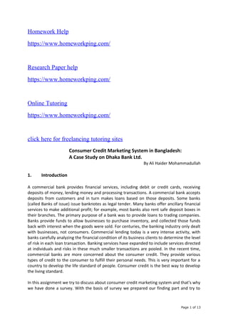 Homework Help
https://www.homeworkping.com/
Research Paper help
https://www.homeworkping.com/
Online Tutoring
https://www.homeworkping.com/
click here for freelancing tutoring sites
Consumer Credit Marketing System in Bangladesh:
A Case Study on Dhaka Bank Ltd.
By Ali Haider Mohammadullah
1. Introduction
A commercial bank provides financial services, including debit or credit cards, receiving
deposits of money, lending money and processing transactions. A commercial bank accepts
deposits from customers and in turn makes loans based on those deposits. Some banks
(called Banks of issue) issue banknotes as legal tender. Many banks offer ancillary financial
services to make additional profit; for example, most banks also rent safe deposit boxes in
their branches. The primary purpose of a bank was to provide loans to trading companies.
Banks provide funds to allow businesses to purchase inventory, and collected those funds
back with interest when the goods were sold. For centuries, the banking industry only dealt
with businesses, not consumers. Commercial lending today is a very intense activity, with
banks carefully analyzing the financial condition of its business clients to determine the level
of risk in each loan transaction. Banking services have expanded to include services directed
at individuals and risks in these much smaller transactions are pooled. In the recent time,
commercial banks are more concerned about the consumer credit. They provide various
types of credit to the consumer to fulfill their personal needs. This is very important for a
country to develop the life standard of people. Consumer credit is the best way to develop
the living standard.
In this assignment we try to discuss about consumer credit marketing system and that’s why
we have done a survey. With the basis of survey we prepared our finding part and try to
Page 1 of 13
 