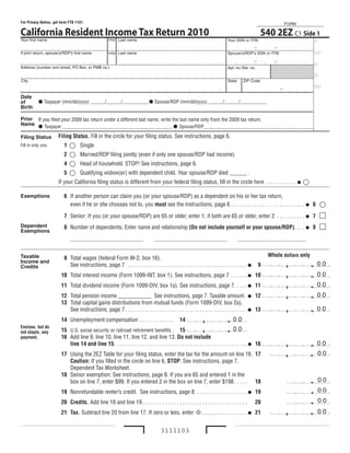 Check for Errors                                  Print Form                                   Reset Form                                         Help
For Privacy Notice, get form FTB 1131.                                                                                                                       FORM

California Resident Income Tax Return 2010          Initial Last name
                                                                                                                                               540 2EZ C1 Side 1
Your first name                                                                                                             Your SSN or ITIN                  P
Joseph
If joint return, spouse’s/RDP’s first name
                                                          Chin
                                                    Initial Last name
                                                                                                                                             -    -
                                                                                                                            Spouse’s/RDP’s SSN or ITIN        AC

Address (number and street, PO Box, or PMB no.)                                                                             Apt. no./Ste. no.
                                                                                                                                             -    -           A

                                                                                                                                                                         R
City                                                                                                                        State     ZIP Code

                                                                                                                                                         -               RP
Date
of          taxpayer (mm/dd/yyyy) ______/______/___________ Spouse/RDP (mm/dd/yyyy) ______/______/___________
Birth

Prior If you filed your 2009 tax return under a different last name, write the last name only from the 2009 tax return.
Name  taxpayer _____________________________________________  Spouse/RDP_____________________________________________

Filing Status         Filing Status. Fill in the circle for your filing status. See instructions, page 6.
Fill in only one.           
                          1 q Single
                          2  Married/RDP filing jointly (even if only one spouse/RDP had income)
                             Head of household. StoP! See instructions, page 6.
                          4	 	
                          5  Qualifying widow(er) with dependent child. Year spouse/RDP died ______ .
                      If your California filing status is different from your federal filing status, fill in the circle here . . . . . . . . . . .                 
Exemptions                6 If another person can claim you (or your spouse/RDP) as a dependent on his or her tax return,
                            even if he or she chooses not to, you must see the instructions, page 6 . . . . . . . . . . . . . . . . . . . . . . . . . .  6                  
                          7 Senior: If you (or your spouse/RDP) are 65 or older, enter 1; if both are 65 or older, enter 2 . . . . . . . . . .  7                           m
Dependent
Exemptions
                          8 Number of dependents. Enter name and relationship (Do not include yourself or your spouse/RDP). . . .  8                                        m
                              ________________________________                 ________________________________                     ______________________________


Taxable                                                                                                                                             Whole dollars only
                          9 total wages (federal Form W-2, box 16).
Income and
                            See instructions, page 7 . . . . . . . . . . . . . . . . . . . . . . . . . . . . . . . . . . . . . . . . . .       9
                                                                                                                                                     5 5 ,0 0 0 .        00
Credits
                        10 total interest income (Form 1099-INt, box 1). See instructions, page 7 . . . . . .  10                                       ,
                                                                                                                                                              0.         00
                        11 total dividend income (Form 1099-DIV, box 1a). See instructions, page 7. . . . .  11                                         ,
                                                                                                                                                              0.         00
                                                          0
                        12 total pension income ____________ See instructions, page 7. taxable amount.  12                                              ,
                                                                                                                                                              0.         00
                        13 total capital gains distributions from mutual funds (Form 1099-DIV, box 2a).
                           See instructions, page 7 . . . . . . . . . . . . . . . . . . . . . . . . . . . . . . . . . . . . . . . . . . .  13               ,
                                                                                                                                                                    0.   00
                        14 Unemployment compensation . . . . . . . . . . . .                   14            ,           0.    00
Enclose, but do
                        15 U.S. social security or railroad retirement benefits . 15                        ,            0.      00
not staple, any
payment.                16 Add line 9, line 10, line 11, line 12, and line 13. Do not include
                           line 14 and line 15. . . . . . . . . . . . . . . . . . . . . . . . . . . . . . . . . . . . . . . . . . . . . . .  16      5 5, 0 0 0.        00
                        17 Using the 2EZ table for your filing status, enter the tax for the amount on line 16 . 17                                     2 , 5 1 0.       00
                           Caution: If you filled in the circle on line 6, STOP. See instructions, page 7,
                           Dependent tax Worksheet.
                        18 Senior exemption: See instructions, page 8. If you are 65 and entered 1 in the
                           box on line 7, enter $99. If you entered 2 in the box on line 7, enter $198 . . . . . 18                                             0.       00
                        19 Nonrefundable renter’s credit. See instructions, page 8 . . . . . . . . . . . . . . . . . .  19
                                                                                                                                                                0.       00
                        20 Credits. Add line 18 and line 19 . . . . . . . . . . . . . . . . . . . . . . . . . . . . . . . . . . . . .        20                 0.       00
                        21 Tax. Subtract line 20 from line 17. If zero or less, enter -0- . . . . . . . . . . . . . . . .  21                           2, 5 1 0.       00


                                                                                   3111103
 