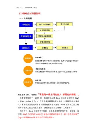 【公廣二 B】 4040M079 王柏文
為甚麼要 STP...？因為：「不是每一個上門的客人，都是你的顧客！」
來看看這個例子。1999 年，美國服飾品牌 Gap 的店員發現對手 A&F
（Abercrombie & Fitch）在店裡播放震耳欲聾的舞曲，企圖趕跑年齡層較
大、不喜歡潮流風格的顧客。要是有長輩意外光臨，A&F 還會派打扮入時
的青少年員工在店內走來走去，讓長輩發現自己格格不入而離去。
相較之下，Gap 的服飾老少咸宜，店員總是親切地招呼每一位顧客。沒
想到，A&F 公然拒絕 30 歲以上顧客的策略竟然奏效了，青少年完全拋棄了
Gap，熱情擁抱 A&F 等對他們示好的潮牌。
 