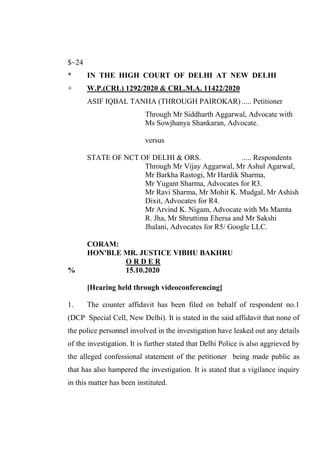 $~24
* IN THE HIGH COURT OF DELHI AT NEW DELHI
+ W.P.(CRL) 1292/2020 & CRL.M.A. 11422/2020
ASIF IQBAL TANHA (THROUGH PAIROKAR) ..... Petitioner
Through Mr Siddharth Aggarwal, Advocate with
Ms Sowjhanya Shankaran, Advocate.
versus
STATE OF NCT OF DELHI & ORS. ..... Respondents
Through Mr Vijay Aggarwal, Mr Ashul Agarwal,
Mr Barkha Rastogi, Mr Hardik Sharma,
Mr Yugant Sharma, Advocates for R3.
Mr Ravi Sharma, Mr Mohit K. Mudgal, Mr Ashish
Dixit, Advocates for R4.
Mr Arvind K. Nigam, Advocate with Ms Mamta
R. Jha, Mr Shruttima Ehersa and Mr Sakshi
Jhalani, Advocates for R5/ Google LLC.
CORAM:
HON'BLE MR. JUSTICE VIBHU BAKHRU
O R D E R
% 15.10.2020
[Hearing held through videoconferencing]
1. The counter affidavit has been filed on behalf of respondent no.1
(DCP Special Cell, New Delhi). It is stated in the said affidavit that none of
the police personnel involved in the investigation have leaked out any details
of the investigation. It is further stated that Delhi Police is also aggrieved by
the alleged confessional statement of the petitioner being made public as
that has also hampered the investigation. It is stated that a vigilance inquiry
in this matter has been instituted.
Signed By:DUSHYANT
RAWAL
Location:
Signing Date:15.10.2020
23:35:59
Signature Not Verified
 
