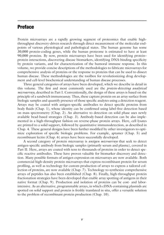v
Preface
Protein microarrays are a rapidly growing segment of proteomics that enable high-
throughput discovery-driven research through direct measurement of the molecular end-
points of various physiological and pathological states. The human genome has some
30,000 protein-coding genes, while the human proteome is estimated to have at least
90,000 proteins. By now, protein microarrays have been used for identifying protein–
protein interactions, discovering disease biomarkers, identifying DNA-binding specificity
by protein variants, and for characterization of the humoral immune response. In this
volume, we provide concise descriptions of the methodologies to fabricate microarrays for
comprehensive analysis of proteins or the response to proteins that can be used to dissect
human disease. These methodologies are the toolbox for revolutionizing drug develop-
ment and cell-level biochemical understanding of human disease processes.
Three general categories of arrays have been developed, which we describe in detail in
this volume. The first and most commonly used are the protein-detecting analytical
microarrays, described in Part I. Conventionally, the design of these arrays is based on the
principle of a sandwich immunoassay. Thus, these capture protein on an array surface from
biologic samples and quantify presence of those specific analytes using a detection reagent.
Arrays may be coated with antigen-specific antibodies to detect specific proteins from
body fluids (Chap. 1), whose identity can be confirmed using label-free detection based
on mass spectrometry (Chap. 2). An alternative to detection on solid phase uses newly
available bead-based strategies (Chap. 3). Antibody-based detection can be also imple-
mented in a high-throughput fashion on reverse-phase protein arrays. Here, cell lysates
are printed to a solid support, followed by quantitative immunodetection, as described in
Chap. 4. These general designs have been further modified by other investigators to opti-
mize exploration of specific biologic problems. For example, aptamer (Chap. 5) and
recombinant lectin (Chap. 6) arrays have been successfully developed.
A second category of protein microarray is antigen microarrays that seek to detect
antigen-specific antibody from biologic samples (primarily serum and plasma), covered in
Part II. Here, arrays are coated with tens to thousands of proteins in order to detect spe-
cific reactive antibodies. These have proven valuable for biomarker discovery and detec-
tion. Many possible formats of antigen expression on microarrays are now available. Both
commercial high-density protein microarrays that express recombinant protein for serum
profiling, as well as technology for custom production of arrays to express a tailored col-
lection of proteins, are now available (Chap. 7). Technology to synthesize comprehensive
arrays of peptides has also been established (Chap. 8). Finally, high-throughput protein
fractionation strategies have been developed that enable array spotting of antigens in their
native format (Chap. 9). Production and isolation of proteins can be cost- and labor-
intensive. As an alternative, programmable arrays, in which cDNA-containing plasmids are
spotted on solid support and protein is freshly translated in situ, offer a versatile solution
to the problem of recombinant protein production (Chap. 10).
 