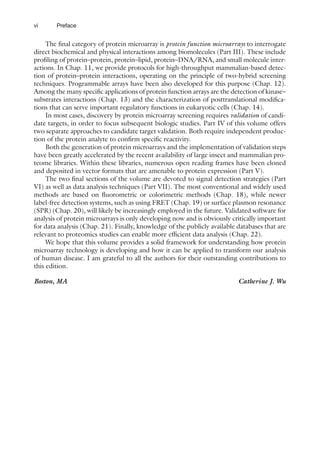 vi Preface
The final category of protein microarray is protein function microarrays to interrogate
direct biochemical and physical interactions among biomolecules (Part III). These include
profiling of protein–protein, protein–lipid, protein–DNA/RNA, and small molecule inter-
actions. In Chap. 11, we provide protocols for high-throughput mammalian-based detec-
tion of protein–protein interactions, operating on the principle of two-hybrid screening
techniques. Programmable arrays have been also developed for this purpose (Chap. 12).
Among the many specific applications of protein function arrays are the detection of kinase–
substrates interactions (Chap. 13) and the characterization of posttranslational modifica-
tions that can serve important regulatory functions in eukaryotic cells (Chap. 14).
In most cases, discovery by protein microarray screening requires validation of candi-
date targets, in order to focus subsequent biologic studies. Part IV of this volume offers
two separate approaches to candidate target validation. Both require independent produc-
tion of the protein analyte to confirm specific reactivity.
Both the generation of protein microarrays and the implementation of validation steps
have been greatly accelerated by the recent availability of large insect and mammalian pro-
teome libraries. Within these libraries, numerous open reading frames have been cloned
and deposited in vector formats that are amenable to protein expression (Part V).
The two final sections of the volume are devoted to signal detection strategies (Part
VI) as well as data analysis techniques (Part VII). The most conventional and widely used
methods are based on fluorometric or colorimetric methods (Chap. 18), while newer
label-free detection systems, such as using FRET (Chap. 19) or surface plasmon resonance
(SPR) (Chap. 20), will likely be increasingly employed in the future. Validated software for
analysis of protein microarrays is only developing now and is obviously critically important
for data analysis (Chap. 21). Finally, knowledge of the publicly available databases that are
relevant to proteomics studies can enable more efficient data analysis (Chap. 22).
We hope that this volume provides a solid framework for understanding how protein
microarray technology is developing and how it can be applied to transform our analysis
of human disease. I am grateful to all the authors for their outstanding contributions to
this edition.
Boston, MA Catherine J. Wu
 