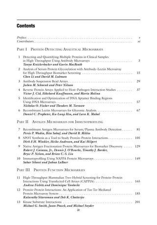 ix
Contents
Preface . . . . . . . . . . . . . . . . . . . . . . . . . . . . . . . . . . . . . . . . . . . . . . . . . . . . . . . . . . . .  v
Contributors .  .  .  .  .  .  .  .  .  .  .  .  .  .  .  .  .  .  .  .  .  .  .  .  .  .  .  .  .  .  .  .  .  .  .  .  .  .  .  .  .  .  .  .  .  .  .  .  .  .  .  .  .  .  .  .  .  .  .  . xi
Part I Protein-Detecting Analytical Microarrays
1 Detecting and Quantifying Multiple Proteins in Clinical Samples
in High-Throughput Using Antibody Microarrays . . . . . . . . . . . . . . . . . . . . . . . .  3
Tanya Knickerbocker and Gavin MacBeath
2 Analysis of Serum Protein Glycosylation with Antibody–Lectin Microarray
for High-Throughput Biomarker Screening . . . . . . . . . . . . . . . . . . . . . . . . . . . . .  15
Chen Li and David M. Lubman
3 Antibody Suspension Bead Arrays  . . . . . . . . . . . . . . . . . . . . . . . . . . . . . . . . . . . .  29
Jochen M. Schwenk and Peter Nilsson
4 Reverse Protein Arrays Applied to Host–Pathogen Interaction Studies . . . . . . . . .  37
Víctor J. Cid, Ekkehard Kauffmann, and María Molina
5 Identification and Optimization of DNA Aptamer Binding Regions
Using DNA Microarrays . . . . . . . . . . . . . . . . . . . . . . . . . . . . . . . . . . . . . . . . . . .  57
Nicholas O. Fischer and Theodore M. Tarasow
6 Recombinant Lectin Microarrays for Glycomic Analysis . . . . . . . . . . . . . . . . . . . .  67
Daniel C. Propheter, Ku-Lung Hsu, and Lara K. Mahal
Part II Antigen Microarrays for Immunoprofiling
7 Recombinant Antigen Microarrays for Serum/Plasma Antibody Detection  . . . . .  81
Persis P. Wadia, Bita Sahaf, and David B. Miklos
8 SPOT Synthesis as a Tool to Study Protein–Protein Interactions  . . . . . . . . . . . . .  105
Dirk F.H. Winkler, Heiko Andresen, and Kai Hilpert
9 Native Antigen Fractionation Protein Microarrays for Biomarker Discovery . . . . .  129
Robert J. Caiazzo, Jr., Dennis J. O’Rourke, Timothy J. Barder,
Bryce P. Nelson, and Brian C.-S. Liu
10 Immunoprofiling Using NAPPA Protein Microarrays . . . . . . . . . . . . . . . . . . . . . .  149
Sahar Sibani and Joshua LaBaer
Part III Protein Function Microarrays
11 High-Throughput Mammalian Two-Hybrid Screening for Protein–Protein
Interactions Using Transfected Cell Arrays (CAPPIA) . . . . . . . . . . . . . . . . . . . . .  165
Andrea Fiebitz and Dominique Vanhecke
12 Protein–Protein Interactions: An Application of Tus-Ter Mediated
Protein Microarray System . . . . . . . . . . . . . . . . . . . . . . . . . . . . . . . . . . . . . . . . . .  185
Kalavathy Sitaraman and Deb K. Chatterjee
13 Kinase Substrate Interactions . . . . . . . . . . . . . . . . . . . . . . . . . . . . . . . . . . . . . . . .  201
Michael G. Smith, Jason Ptacek, and Michael Snyder
 