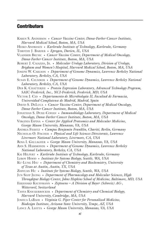 xi
Contributors
Karen S. Anderson • Cancer Vaccine Center, Dana-Farber Cancer Institute,
Harvard Medical School, Boston, MA, USA
Heiko Andresen • Karlsruhe Institute of Technology, Karlsruhe, Germany
Timothy J. Barder • Eprogen, Darien, IL, USA
Vladimir Brusic • Cancer Vaccine Center, Department of Medical Oncology,
Dana-Farber Cancer Institute, Boston, MA, USA
Robert J. Caiazzo, Jr. • Molecular Urology Laboratory, Division of Urology,
Brigham and Women’s Hospital, Harvard Medical School, Boston, MA, USA
Joseph W. Carlson • Department of Genome Dynamics, Lawrence Berkeley National
Laboratory, Berkeley, CA, USA
Susan E. Celniker • Department of Genome Dynamics, Lawrence Berkeley National
Laboratory, Berkeley, CA, USA
Deb K. Chatterjee • Protein Expression Laboratory, Advanced Technology Program,
SAIC-Frederick, Inc., NCI-Frederick, Frederick, MD, USA
Víctor J. Cid • Departamento de Microbiología II, Facultad de Farmacia,
Universidad Complutense de Madrid, Madrid, Spain
David S. DeLuca • Cancer Vaccine Center, Department of Medical Oncology,
Dana-Farber Cancer Institute, Boston, MA, USA
Jonathan S. Duke-Cohan • Immunobiology Laboratory, Department of Medical
Oncology, Dana-Farber Cancer Institute, Boston, MA, USA
Virginia Espina • Center for Applied Proteomics and Molecular Medicine,
George Mason University, Manassas, VA, USA
Andrea Fiebitz • Campus Benjamin Franklin, Charité, Berlin, Germany
Nicholas O. Fischer • Physical and Life Sciences Directorate, Lawrence
Livermore National Laboratory, Livermore, CA, USA
Rosa I. Gallagher • George Mason University, Manassas, VA, USA
Ann S. Hammonds • Department of Genome Dynamics, Lawrence Berkeley
National Laboratory, Berkeley, CA, USA
Kai Hilpert • Karlsruhe Institute of Technology, Karlsruhe, Germany
Leroy Hood • Institute for Systems Biology, Seattle, WA, USA
Ku-Lung Hsu • Department of Chemistry and Biochemistry, University
of Texas at Austin, Austin, TX, USA
Zhiyuan Hu • Institute for Systems Biology, Seattle, WA, USA
Jun Seop Jeong • Department of Pharmacology and Molecular Sciences, High
Throughput Biology Center, Johns Hopkins School of Medicine, Baltimore, MD, USA
Ekkehard Kauffmann • Zeptosens – A Division of Bayer (Schweiz) AG-,
Witterswil, Switzerland
Tanya Knickerbocker • Department of Chemistry and Chemical Biology,
Harvard University, Cambridge, MA, USA
Joshua LaBaer • Virginia G. Piper Center for Personalized Medicine,
Biodesign Institute, Arizona State University, Tempe, AZ, USA
Lance A. Liotta • George Mason University, Manassas, VA, USA
 