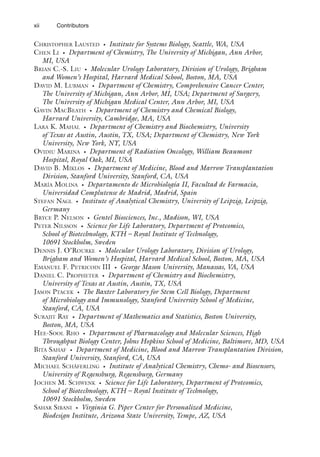 xii Contributors
Christopher Lausted • Institute for Systems Biology, Seattle, WA, USA
Chen Li • Department of Chemistry, The University of Michigan, Ann Arbor,
MI, USA
Brian C.-S. Liu • Molecular Urology Laboratory, Division of Urology, Brigham
and Women’s Hospital, Harvard Medical School, Boston, MA, USA
David M. Lubman • Department of Chemistry, Comprehensive Cancer Center,
The University of Michigan, Ann Arbor, MI, USA; Department of Surgery,
The University of Michigan Medical Center, Ann Arbor, MI, USA
Gavin MacBeath • Department of Chemistry and Chemical Biology,
Harvard University, Cambridge, MA, USA
Lara K. Mahal • Department of Chemistry and Biochemistry, University
of Texas at Austin, Austin, TX, USA; Department of Chemistry, New York
University, New York, NY, USA
Ovidiu Marina • Department of Radiation Oncology, William Beaumont
Hospital, Royal Oak, MI, USA
David B. Miklos • Department of Medicine, Blood and Marrow Transplantation
Division, Stanford University, Stanford, CA, USA
María Molina • Departamento de Microbiología II, Facultad de Farmacia,
Universidad Complutense de Madrid, Madrid, Spain
Stefan Nagl • Institute of Analytical Chemistry, University of Leipzig, Leipzig,
Germany
Bryce P. Nelson • Gentel Biosciences, Inc., Madison, WI, USA
Peter Nilsson • Science for Life Laboratory, Department of Proteomics,
School of Biotechnology, KTH – Royal Institute of Technology,
10691 Stockholm, Sweden
Dennis J. O’Rourke • Molecular Urology Laboratory, Division of Urology,
Brigham and Women’s Hospital, Harvard Medical School, Boston, MA, USA
Emanuel F. Petricoin III • George Mason University, Manassas, VA, USA
Daniel C. Propheter • Department of Chemistry and Biochemistry,
University of Texas at Austin, Austin, TX, USA
Jason Ptacek • The Baxter Laboratory for Stem Cell Biology, Department
of Microbiology and Immunology, Stanford University School of Medicine,
Stanford, CA, USA
Surajit Ray • Department of Mathematics and Statistics, Boston University,
Boston, MA, USA
Hee-Sool Rho • Department of Pharmacology and Molecular Sciences, High
Throughput Biology Center, Johns Hopkins School of Medicine, Baltimore, MD, USA
Bita Sahaf • Department of Medicine, Blood and Marrow Transplantation Division,
Stanford University, Stanford, CA, USA
Michael Schäferling • Institute of Analytical Chemistry, Chemo- and Biosensors,
University of Regensburg, Regensburg, Germany
Jochen M. Schwenk • Science for Life Laboratory, Department of Proteomics,
School of Biotechnology, KTH – Royal Institute of Technology,
10691 Stockholm, Sweden
Sahar Sibani • Virginia G. Piper Center for Personalized Medicine,
Biodesign Institute, Arizona State University, Tempe, AZ, USA
 
