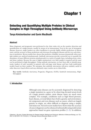 3
Catherine J. Wu (ed.), Protein Microarray for Disease Analysis: Methods and Protocols, Methods in Molecular Biology, vol. 723,
DOI 10.1007/978-1-61779-043-0_1, © Springer Science+Business Media, LLC 2011
Chapter 1
Detecting and Quantifying Multiple Proteins in Clinical
Samples in High-Throughput Using Antibody Microarrays
Tanya Knickerbocker and Gavin MacBeath
Abstract
Many diagnostic and prognostic tests performed in the clinic today rely on the sensitive detection and
quantification of a single protein, usually by means of an immunoassay. Even in the case of monogenic
diseases, however, single markers are often insufficient to provide highly reliable predictions of disease
onset, and the accuracy of these predictions only decreases for polygenic diseases and for very early detec-
tion or prediction. Recent studies have shown that predictive reliability increases dramatically when mul-
tiple markers are analyzed simultaneously. Antibody microarrays provide a powerful way to quantify the
abundance of many different proteins simultaneously in a variety of sample types, including serum, urine,
and tissue explants. Because the assay is highly miniaturized, very little sample is required and the assay
can be performed in high-throughput. Using antibody microarrays, we have been able to identify prog-
nostic markers of early mortality in patients with end-stage renal disease and have built multivariate
models based on these markers. We anticipate that antibody microarrays will prove similarly useful in
other discovery-based efforts and may ultimately enjoy routine use in clinical labs.
Key words: Antibody microarray, Prognosis, Diagnosis, ELISA, Sandwich immunoassay, High-
throughput
Although some diseases can be accurately diagnosed by detecting
a single mutation in a gene or by observing elevated serum levels
of a single protein marker, most disease states are much more
complex. For example, conditions such as high blood pressure,
heart disease, or renal failure have both a genetic and environmen-
tal component and even diseases such as cancer, which are largely
genetic in origin, are often difficult to diagnose using a simple,
univariate test. Several recent studies have shown that the accuracy
ofcancerdiagnosescanbeenhancedsubstantiallyusing­
multivariate
approaches based on gene expression profiles (1–3). In addition,
1. Introduction
 