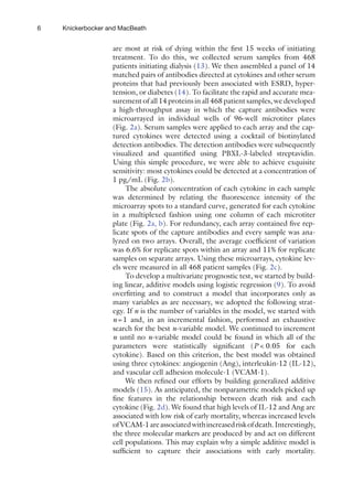 6 Knickerbocker and MacBeath
are most at risk of dying within the first 15 weeks of initiating
treatment. To do this, we collected serum samples from 468
patients initiating dialysis (13). We then assembled a panel of 14
matched pairs of antibodies directed at cytokines and other serum
proteins that had previously been associated with ESRD, hyper-
tension, or diabetes (14). To facilitate the rapid and accurate mea-
surement of all 14 proteins in all 468 patient samples, we developed
a high-throughput assay in which the capture antibodies were
microarrayed in individual wells of 96-well microtiter plates
(Fig. 2a). Serum samples were applied to each array and the cap-
tured cytokines were detected using a cocktail of biotinylated
detection antibodies. The detection antibodies were subsequently
visualized and quantified using PBXL-3-labeled streptavidin.
Using this simple procedure, we were able to achieve exquisite
sensitivity: most cytokines could be detected at a concentration of
1 pg/mL (Fig. 2b).
The absolute concentration of each cytokine in each sample
was determined by relating the fluorescence intensity of the
microarray spots to a standard curve, generated for each cytokine
in a multiplexed fashion using one column of each microtiter
plate (Fig. 2a, b). For redundancy, each array contained five rep-
licate spots of the capture antibodies and every sample was ana-
lyzed on two arrays. Overall, the average coefficient of variation
was 6.6% for replicate spots within an array and 11% for replicate
samples on separate arrays. Using these microarrays, cytokine lev-
els were measured in all 468 patient samples (Fig. 2c).
To develop a multivariate prognostic test, we started by build-
ing linear, additive models using logistic regression (9). To avoid
overfitting and to construct a model that incorporates only as
many variables as are necessary, we adopted the following strat-
egy. If n is the number of variables in the model, we started with
n=1 and, in an incremental fashion, performed an exhaustive
search for the best n-variable model. We continued to increment
n until no n-variable model could be found in which all of the
parameters were statistically significant (P    0.05 for each
cytokine). Based on this criterion, the best model was obtained
using three cytokines: angiogenin (Ang), interleukin-12 (IL-12),
and vascular cell adhesion molecule-1 (VCAM-1).
We then refined our efforts by building generalized additive
models (15). As anticipated, the nonparametric models picked up
fine features in the relationship between death risk and each
cytokine (Fig. 2d). We found that high levels of IL-12 and Ang are
associated with low risk of early mortality, whereas increased levels
ofVCAM-1areassociatedwithincreasedriskofdeath.Interestingly,
the three molecular markers are produced by and act on different
cell populations. This may explain why a simple additive model is
sufficient to capture their associations with early mortality.
 