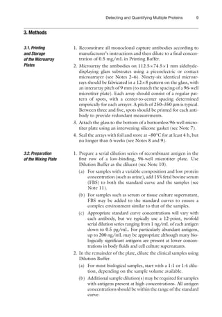 9
Detecting and Quantifying Multiple Proteins
1. Reconstitute all monoclonal capture antibodies according to
manufacturer’s instructions and then dilute to a final concen-
tration of 0.5 mg/mL in Printing Buffer.
2. Microarray the antibodies on 112.5×74.5×1 mm aldehyde-
displaying glass substrates using a piezoelectric or contact
microarrayer (see Notes 2–6). Ninety-six identical microar-
rays should be fabricated in a 12×8 pattern on the glass, with
an interarray pitch of 9 mm (to match the spacing of a 96-well
microtiter plate). Each array should consist of a regular pat-
tern of spots, with a center-to-center spacing determined
empirically for each arrayer. A pitch of 250–350 mm is typical.
Between three and five, spots should be printed for each anti-
body to provide redundant measurements.
3. Attach the glass to the bottom of a bottomless 96-well micro-
titer plate using an intervening silicone gasket (see Note 7).
4. Seal the arrays with foil and store at −80°C for at least 4 h, but
no longer than 6 weeks (see Notes 8 and 9).
1. Prepare a serial dilution series of recombinant antigen in the
first row of a low-binding, 96-well microtiter plate. Use
Dilution Buffer as the diluent (see Note 10).
(a) For samples with a variable composition and low protein
concentration (such as urine), add 15% fetal bovine serum
(FBS) to both the standard curve and the samples (see
Note 11).
(b) For samples such as serum or tissue culture supernatant,
FBS may be added to the standard curves to ensure a
complex environment similar to that of the samples.
(c) Appropriate standard curve concentrations will vary with
each antibody, but we typically use a 12-point, twofold
serial dilution series ranging from 1 ng/mL of each antigen
down to 0.5 pg/mL. For particularly abundant antigens,
up to 200 ng/mL may be appropriate although many bio-
logically significant antigens are present at lower concen-
trations in body fluids and cell culture supernatants.
2. In the remainder of the plate, dilute the clinical samples using
Dilution Buffer.
(a) For most biological samples, start with a 1:1 or 1:4 dilu-
tion, depending on the sample volume available.
(b) Additional sample dilution(s) may be required for ­
samples
with antigens present at high concentrations. All antigen
concentrations should be within the range of the ­
standard
curve.
3. Methods
3.1. Printing
and Storage
of the Microarray
Plates
3.2. Preparation
of the Mixing Plate
 