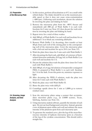 10 Knickerbocker and MacBeath
1. In this section, perform all incubations at 4°C on a ­
small-orbit
orbital shaker. The shaker should be set at the maximum pos-
sible speed so that it does not cause cross-contamination
(~400 rpm). Following each incubation, decant the solution
by inverting the plate and shaking by hand.
2. Remove the microarray plate from the −80°C freezer and
immediately add 300 mL of Wash Buffer I to each well.
Incubate for 5 min (see Note 12) then decant the wash solu-
tion by inverting the plate and shaking by hand.
3. Repeat twice for a total of three washes.
4. Add 300 mL of Wash Buffer I to each well and incubate for an
additional 1 h to block any remaining aldehydes.
5. Remove Wash Buffer I by decanting; then transfer at least
40 mL from each well of the mixing plate to the correspond-
ing well of the microarray plate. Cover the microarray plate
with a foil seal and incubate for up to 24 h (see Note 13).
6. Wash the plate three times for 5 min each with Wash Buffer I.
7. After decanting the final wash, add 40 mL of a mixture of bioti-
nylated detection antibodies (0.5 mg/mL in Wash Buffer I) to
each well and incubate for 1 h.
8. Decant the solution then wash the plate three times for 5 min
each with Wash Buffer I.
9. Add 100 mL of a 4-mg/ml solution of streptavidin-conjugated
PBXL-3, prepared in Wash Buffer I, to each well. Incubate
for 1 h in the dark. From this point on, minimize exposure to
light.
10. After decanting the PBXL-3 solution, wash the plate two
times for 5 min each with Wash Buffer I.
11. Wash the plate once with Wash Buffer II.
12. Rinse the plate twice with ddH2
O.
13. Centrifuge upside down for 1 min at 1,000×g to remove
residual water.
1. Scan the microarray plates using a scanner that accommo-
dates microtiter plates (e.g., an LS400 scanner, Tecan,
Salzburg, Austria) (see Note 14).
2. Using microarray analysis software, quantify the intensity of each
spot. Do not use local background correction. Instead, generate
a row of phantom spots within each well and subtract the mean
intensity of the phantom spots from each microarray spot.
3. To generate the standard curve, plot the log of the mean fluo-
rescence intensity of replicate microarray spots as a function
of the log of the cytokine concentration. This should yield a
straight line.
3.3. Preparation
of the Microarray Plate
3.4. Scanning, Image
Analysis, and Data
Analysis
 