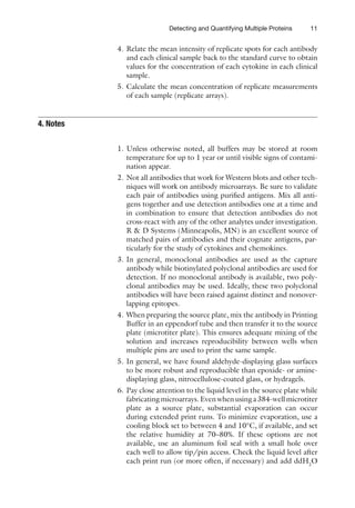 11
Detecting and Quantifying Multiple Proteins
4. Relate the mean intensity of replicate spots for each antibody
and each clinical sample back to the standard curve to obtain
values for the concentration of each cytokine in each clinical
sample.
5. Calculate the mean concentration of replicate measurements
of each sample (replicate arrays).
1. Unless otherwise noted, all buffers may be stored at room
temperature for up to 1 year or until visible signs of contami-
nation appear.
2. Not all antibodies that work for Western blots and other tech-
niques will work on antibody microarrays. Be sure to validate
each pair of antibodies using purified antigens. Mix all anti-
gens together and use detection antibodies one at a time and
in combination to ensure that detection antibodies do not
cross-react with any of the other analytes under investigation.
R  D Systems (Minneapolis, MN) is an excellent source of
matched pairs of antibodies and their cognate antigens, par-
ticularly for the study of cytokines and chemokines.
3. In general, monoclonal antibodies are used as the capture
antibody while biotinylated polyclonal antibodies are used for
detection. If no monoclonal antibody is available, two poly-
clonal antibodies may be used. Ideally, these two polyclonal
antibodies will have been raised against distinct and nonover-
lapping epitopes.
4. When preparing the source plate, mix the antibody in Printing
Buffer in an eppendorf tube and then transfer it to the source
plate (microtiter plate). This ensures adequate mixing of the
solution and increases reproducibility between wells when
multiple pins are used to print the same sample.
5. In general, we have found aldehyde-displaying glass surfaces
to be more robust and reproducible than epoxide- or amine-
displaying glass, nitrocellulose-coated glass, or hydragels.
6. Pay close attention to the liquid level in the source plate while
fabricatingmicroarrays.Evenwhenusinga384-wellmicrotiter­
plate as a source plate, substantial evaporation can occur
­
during extended print runs. To minimize evaporation, use a
cooling block set to between 4 and 10°C, if available, and set
the relative humidity at 70–80%. If these options are not
available, use an aluminum foil seal with a small hole over
each well to allow tip/pin access. Check the liquid level after
each print run (or more often, if necessary) and add ddH2
O
4. Notes
 