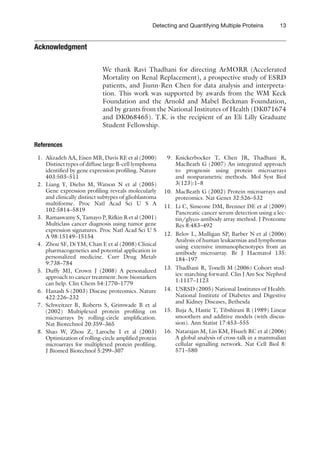13
Detecting and Quantifying Multiple Proteins
Acknowledgment
We thank Ravi Thadhani for directing ArMORR (Accelerated
Mortality on Renal Replacement), a prospective study of ESRD
patients, and Jiunn-Ren Chen for data analysis and interpreta-
tion. This work was supported by awards from the WM Keck
Foundation and the Arnold and Mabel Beckman Foundation,
and by grants from the National Institutes of Health (DK071674
and DK068465). T.K. is the recipient of an Eli Lilly Graduate
Student Fellowship.
References
1. Alizadeh AA, Eisen MB, Davis RE et al (2000)
Distinct types of diffuse large B-cell lymphoma
identified by gene expression profiling. Nature
403:503–511
2. Liang Y, Diehn M, Watson N et al (2005)
Gene expression profiling reveals molecularly
and clinically distinct subtypes of glioblastoma
multiforme. Proc Natl Acad Sci U S A
102:5814–5819
3. Ramaswamy S, Tamayo P, Rifkin R et al (2001)
Multiclass cancer diagnosis using tumor gene
expression signatures. Proc Natl Acad Sci U S
A 98:15149–15154
4. Zhou SF, Di YM, Chan E et al (2008) Clinical
pharmacogenetics and potential application in
personalized medicine. Curr Drug Metab
9:738–784
5. Duffy MJ, Crown J (2008) A personalized
approach to cancer treatment: how biomarkers
can help. Clin Chem 54:1770–1779
6. Hanash S (2003) Disease proteomics. Nature
422:226–232
7. Schweitzer B, Roberts S, Grimwade B et al
(2002) Multiplexed protein profiling on
microarrays by rolling-circle amplification.
Nat Biotechnol 20:359–365
8. Shao W, Zhou Z, Laroche I et al (2003)
Optimization of rolling-circle amplified protein
microarrays for multiplexed ­
protein profiling.
J Biomed Biotechnol 5:299–307
9. Knickerbocker T, Chen JR, Thadhani R,
MacBeath G (2007) An integrated approach
to prognosis using protein microarrays
and nonparametric methods. Mol Syst Biol
3(123):1–8
10. MacBeath G (2002) Protein microarrays and
proteomics. Nat Genet 32:526–532
11. Li C, Simeone DM, Brenner DE et al (2009)
Pancreatic cancer serum detection using a lec-
tin/glyco-antibody array method. J Proteome
Res 8:483–492
12. Belov L, Mulligan SP, Barber N et al (2006)
Analysis of human leukaemias and lymphomas
using extensive immunophenotypes from an
antibody microarray. Br J Haematol 135:
184–197
13. Thadhani R, Tonelli M (2006) Cohort stud-
ies: marching forward. Clin J Am Soc Nephrol
1:1117–1123
14. USRSD (2005) National Institutes of Health.
National Institute of Diabetes and Digestive
and Kidney Diseases, Bethesda
15. Buja A, Hastie T, Tibshirani R (1989) Linear
smoothers and additive models (with discus-
sion). Ann Statist 17:453–555
16. Natarajan M, Lin KM, Hsueh RC et al (2006)
A global analysis of cross-talk in a mammalian
cellular signalling network. Nat Cell Biol 8:
571–580
 