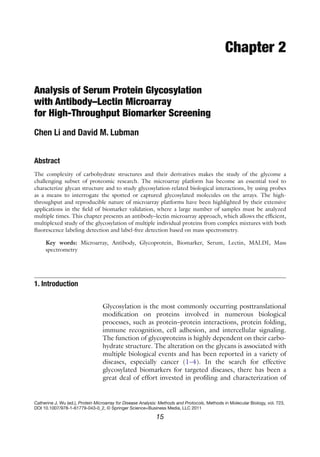 15
Catherine J. Wu (ed.), Protein Microarray for Disease Analysis: Methods and Protocols, Methods in Molecular Biology, vol. 723,
DOI 10.1007/978-1-61779-043-0_2, © Springer Science+Business Media, LLC 2011
Chapter 2
Analysis of Serum Protein Glycosylation
with Antibody–Lectin Microarray
for High-Throughput Biomarker Screening
Chen Li and David M. Lubman
Abstract
The complexity of carbohydrate structures and their derivatives makes the study of the glycome a
­
challenging subset of proteomic research. The microarray platform has become an essential tool to
­
characterize glycan structure and to study glycosylation-related biological interactions, by using probes
as a means to interrogate the spotted or captured glycosylated molecules on the arrays. The high-
throughput and reproducible nature of microarray platforms have been highlighted by their extensive
applications in the field of biomarker validation, where a large number of samples must be analyzed
­
multiple times. This chapter presents an antibody–lectin microarray approach, which allows the efficient,
multiplexed study of the glycosylation of multiple individual proteins from complex mixtures with both
fluorescence labeling detection and label-free detection based on mass spectrometry.
Key words: Microarray, Antibody, Glycoprotein, Biomarker, Serum, Lectin, MALDI, Mass
spectrometry
Glycosylation is the most commonly occurring posttranslational
modification on proteins involved in numerous biological
­
processes, such as protein–protein interactions, protein folding,
immune recognition, cell adhesion, and intercellular signaling.
The function of glycoproteins is highly dependent on their carbo-
hydrate structure. The alteration on the glycans is associated with
multiple biological events and has been reported in a variety of
diseases, especially cancer (1–4). In the search for effective
­
glycosylated biomarkers for targeted diseases, there has been a
great deal of effort invested in profiling and characterization of
1. Introduction
 