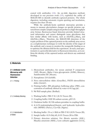 17
Analysis of Serum Protein Glycosylation
coated with antibodies (14). An on-slide digestion method,
developed in our previous work (15), exploited the utility of
MALDI-MS to ­
identify antibody-captured proteins. The whole
digestion, including automatic trypsin spotting and incubation,
requires less than 10 min.
While the antibody–lectin sandwich microarray provides a
means to measure glycosylation changes on specific proteins cap-
turedfromcomplexsamplesusinglectinprobesina­
high-throughput
array format, fluorescence-based detection ­
provides limited struc-
tural information and cannot distinguish some ­
glycoforms that
have ­
similar affinity with lectins, such as (GlcNAc)2
(Man)8
and
(GlcNAc)2
(Man)9
. Therefore, the MALDI-MS detection of the
tryptic products of the captured protein on the antibody array serves
as a complementary technique to verify the identity of the target of
the antibody and a means to monitor the nonspecific binding so as
to optimize the dilution fold for the experiment. As such, mass spec-
trometry is a powerful alternative to fluorescent detection, as it con-
firms the identity of the captured analyte and detects any undesired
binding.
1. Monoclonal antibodies, for serum amyloid P component
(SAP; Abcam), Alpha-1-beta glycoprotein (A1BG; Abnova),
Antithrombin III (Abcam).
2. Nanoplotter 2.0 (GeSiM).
3. Nova nitrocellulose slides (GraceBio), PATH nitrocellulose
slides (Gentel).
4. Printing buffer: 30% phosphate buffering saline (PBS), con-
centration of antibody diluted by water to 0.3 mg/mL.
5. 96-Well sample plate (BioRad).
1. Washing buffer: PBS-T 0.1 (0.1% Tween-20).
2. Coupling buffer: 0.02 M sodium acetate, pH 5.5.
3. Oxidation buffer: 0.2 M sodium peroidate in coupling buffer.
4. 4-(4-N-maleimidophenyl)butyric acid hydrazide hydrochlo-
ride (MPBH) (Pierce), Cys–Gly (Sigma).
1. Blocking buffer: 1% w/v BSA in PBS-T 0.5 (0.5% ­
Tween-20).
2. Sample buffer: 0.1% Brij-45, 0.1% Tween-20 in PBS.
3. Primary detection solution: For Aleuria aurentia (AAL),
Maackia amurensis (MAL), Lens culinaris agglutinin (LCA),
2. Materials
2.1. Antibody–Lectin
Microarray with
Fluorescence
Detection
2.1.1. 
Printing
2.1.2. 
Antibody Blocking
2.1.3. Hybridization
of Slides
 