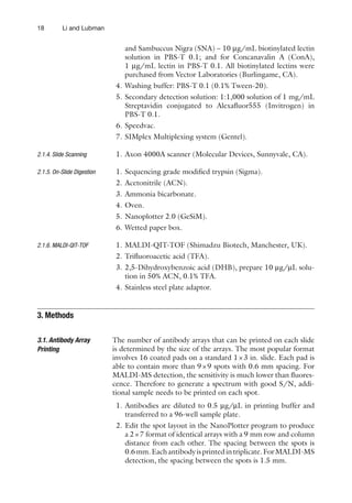 18 Li and Lubman
and Sambuccus Nigra (SNA) – 10 mg/mL biotinylated lectin
solution in PBS-T 0.1; and for Concanavalin A (ConA),
1 mg/mL lectin in PBS-T 0.1. All biotinylated lectins were
purchased from Vector Laboratories (Burlingame, CA).
4. Washing buffer: PBS-T 0.1 (0.1% Tween-20).
5. Secondary detection solution: 1:1,000 solution of 1 mg/mL
Streptavidin conjugated to Alexafluor555 (Invitrogen) in
PBS-T 0.1.
6. Speedvac.
7. SIMplex Multiplexing system (Gentel).
1. Axon 4000A scanner (Molecular Devices, Sunnyvale, CA).
1. Sequencing grade modified trypsin (Sigma).
2. Acetonitrile (ACN).
3. Ammonia bicarbonate.
4. Oven.
5. Nanoplotter 2.0 (GeSiM).
6. Wetted paper box.
1. MALDI-QIT-TOF (Shimadzu Biotech, Manchester, UK).
2. Trifluoroacetic acid (TFA).
3. 2,5-Dihydroxybenzoic acid (DHB), prepare 10 mg/mL solu-
tion in 50% ACN, 0.1% TFA.
4. Stainless steel plate adaptor.
The number of antibody arrays that can be printed on each slide
is determined by the size of the arrays. The most popular format
involves 16 coated pads on a standard 1×3 in. slide. Each pad is
able to contain more than 9×9 spots with 0.6 mm spacing. For
MALDI-MS detection, the sensitivity is much lower than fluores-
cence. Therefore to generate a spectrum with good S/N, addi-
tional sample needs to be printed on each spot.
1. Antibodies are diluted to 0.5 mg/mL in printing buffer and
transferred to a 96-well sample plate.
2. Edit the spot layout in the NanoPlotter program to produce
a 2×7 format of identical arrays with a 9 mm row and column
distance from each other. The spacing between the spots is
0.6mm.Eachantibodyisprintedintriplicate.ForMALDI-MS
detection, the spacing between the spots is 1.5 mm.
2.1.4. Slide Scanning
2.1.5. On-Slide Digestion
2.1.6. MALDI-QIT-TOF
3. Methods
3.1. Antibody Array
Printing
 