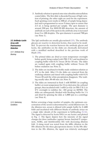 19
Analysis of Serum Protein Glycosylation
3. Antibody solution is spotted onto nine ultrathin ­
nitrocellulose
coated slides. The first slide is discarded because of high varia-
tion of printing; the other eight are used for the experiment.
Each spotting event results in 500 pL of sample being depos-
ited and is programmed to occur 5 times/spot to ensure that
2.5 nL is being spotted per sample. The spot diameter is
around 250 mm. For MALDI-MS detection, the amount of
antibody on each of the spots in the antibody array is increased
from 5 to 100 droplets. The spot diameter is around 700 mm
(see Note 1).
The IgG antibodies are usually glycosylated (15). The antibody
glycans are reactive to detection lectins, thus need to be modi-
fied. To prevent the reaction between the antibody glycan and
lectin, the antibodies on the slides are chemically derivatized
with a modified method described in the previous work of
Haab (10).
1. The printed slides are dried at room temperature overnight
before gently being washed with PBS-T 0.1 and incubated in
coupling buffer with 0.1% Tween 20 for 10 min. The slides
are washed again with coupling buffer without Tween 20
before oxidation (see Note 2).
2. The slides are incubated in freshly made oxidation solution at
4°C in the dark. After 3 h the slides are removed from the
oxidizing solution and rinsed with coupling buffer with 0.1%
Tween 20 until the white precipitation disappears. The wash-
ing usually takes 30–60 min (see Note 3).
3. The slides are immersed in fresh 1 mM MPBH (in coupling
buffer) at room temperature for 2 h to derivatize the carbonyl
groups, then incubated with 1 mM Cys-Gly (in PBS-T 0.1) at
4°C overnight to stabilize the −SH group on MPBH. The
slides are subsequently blocked with blocking buffer for 1 h
and dried by spinning the slide at 1,000 rpm in a centrifuge
(see Note 4).
Before screening a large number of samples, the optimum con-
centration of the serum is determined by a serial dilution test. In
the dilution test, serum is diluted with sample buffer by 2–600
folds and incubated with different blocks of antibody arrays on
a single slide (details of the experiment in Subheading 3.2.4).
The signal is detected by lectin SNA (or any lectin) and plotted
in Fig. 2. The figure depicts how the intensity of the signal
changes for three antibodies (against Serum Amyloid P compo-
nent, A1BG, and Antithrombin III) with decreasing dilution
fold. A rising trend was noted from the 600× dilution to the
50× dilution for the three glycoproteins shown. In the 50× dilu-
tion to the 20× dilution, the signal was relatively unchanged
3.2. Antibody–Lectin
Array with
Fluorescence
Detection
3.2.1. Antibody Array
Blocking
3.2.2. Optimizing
Conditions
 