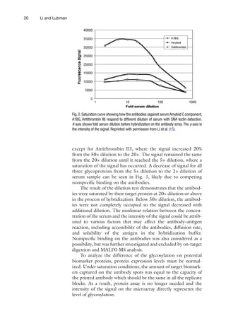 20 Li and Lubman
except for Antithrombin III, where the signal increased 20%
from the 50× dilution to the 20×. The signal remained the same
from the 20× dilution until it reached the 5× dilution, where a
saturation of the signal has occurred. A decrease of signal for all
three glycoproteins from the 5× dilution to the 2× dilution of
serum sample can be seen in Fig. 3, likely due to competing
nonspecific binding on the antibodies.
The result of the dilution test demonstrates that the antibod-
ies were saturated by their target protein at 20× dilution or above
in the process of hybridization. Below 50× dilution, the antibod-
ies were not completely occupied so the signal decreased with
additional dilution. The nonlinear relation between the concen-
tration of the serum and the intensity of the signal could be attrib-
uted to various factors that may affect the antibody–antigen
reaction, including accessibility of the antibodies, diffusion rate,
and solubility of the antigen in the hybridization buffer.
Nonspecific binding on the antibodies was also considered as a
possibility, but was further investigated and excluded by on-target
digestion and MALDI-MS analysis.
To analyze the difference of the glycosylation on potential
biomarker proteins, protein expression levels must be normal-
ized. Under saturation conditions, the amount of target biomark-
ers captured on the antibody spots was equal to the capacity of
the printed antibody which should be the same in all the replicate
blocks. As a result, protein assay is no longer needed and the
intensity of the signal on the microarray directly represents the
level of glycosylation.
Fig.2.Saturation curve showing how the antibodies (against serumAmyloid C component,
A1BG, Antithrombin III) respond to different dilution of serum with SNA lectin detection.
X-axis shows fold serum dilution before hybridization on the antibody array. The y-axis is
the intensity of the signal. Reprinted with permission from Li et al. (15).
 
