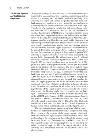 24 Li and Lubman
Nonspecific binding on antibodies may occur when the ­
microarray
is exposed to a concentrated and complex protein mixture such as
serum. A commonly used method to study the specificity of an
antibody is to digest and identify the protein released from anti-
body-conjugated medium, whereas eluting the captured protein
is not very efficient and the procedure includes four or more steps.
Thin layers of a conductive metal oxide and nitrocellulose make
the surface of PATH slide perfect for MALDI. We developed an
on-slide digestion and MALDI sample preparation protocol using
the NanoPlotter to precisely spot enzyme and matrix to antibody
arrays on the slide after the serum hybridization. Antibody arrays
exposed to differently diluted sera are analyzed by this method to
see if nonspecific binding occurs. Trypsin spotted on the antibody
array usually simultaneously digests both the captured protein
and the antibody; hence the tryptic peptides of the antibody must
be excluded from the mass spectra for us to choose the peaks of
interest. In an example, we prepared three identical spots of SAP
antibody in separated blocks, which were then incubated with
sample buffer (as control), 10× diluted serum, and 2× diluted
serum and subjected to on-slide digestion and MALDI-MS. The
MALDI-MS spectra of the three spots are shown in Fig. 5. The
peaks that appear in the spectrum of the control spot are consid-
ered to be peptides of the antibody. The three highest peaks
between 1,150 and 1,250 were identified by MS/MS as peptides
from the Fc region of mouse IgG. In spectrum b where the anti-
body spot was hybridized with 10× diluted serum, the peaks at
1,166 and 1,407 m/z, are identified by MS/MS as the peptides
digested from the target antigen, and the peak 993 matches the
mass of a tryptic peptide of SAP. In the spectrum c there are two
additional peaks. One of these was identified as human albumin,
while the other one could not be identified or matched with a
peptide mass of the target antigen. The additional peaks indicate
that nonspecific binding might have occurred to the antibody
spot. The serum was further diluted to assess the detection limit
of the MALDI-MS technique. At 500× dilution (data not shown),
the peak at 1,166 m/z disappeared while the 1,407 m/z still
showed a signal-to-noise ratio of 2–3. Thus, the 500× dilution is
considered as the detection limit of SAP, which is present in
human serum with a concentration of around 30 mg/mL (16).
The introduction of mass spectrometry based label-free detec-
tion has the potential to further characterize the glycan structure.
However, due to the presence of the tryptic peptides of the anti-
body and the lack of a glycopeptide enrichment step, only a lim-
ited number of the nonglycosylated peptides of the antigen could
be seen in the spectra. To improve the MALDI-MS detection of
the targeted antigen and its glycopeptides, we are searching for
other chemical strategies to block the tryptic digestion of the
antibody and enrichment methods to selectively ionize the
glycopeptides.
3.3. On-Slide Digestion
and MALDI Sample
Preparation
 