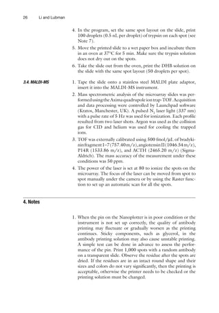 26 Li and Lubman
4. In the program, set the same spot layout on the slide, print
100 droplets (0.5 nL per droplet) of trypsin on each spot (see
Note 7).
5. Move the printed slide to a wet paper box and incubate them
in an oven at 37°C for 5 min. Make sure the trypsin solution
does not dry out on the spots.
6. Take the slide out from the oven, print the DHB solution on
the slide with the same spot layout (50 droplets per spot).
1. Tape the slide onto a stainless steel MALDI plate adaptor,
insert it into the MALDI-MS instrument.
2. Mass spectrometric analysis of the microarray slides was per-
formedusingtheAximaquadrupoleiontrap-TOF.Acquisition
and data processing were controlled by Launchpad software
(Kratos, Manchester, UK). A pulsed N2
laser light (337 nm)
with a pulse rate of 5 Hz was used for ionization. Each profile
resulted from two laser shots. Argon was used as the collision
gas for CID and helium was used for cooling the trapped
ions.
3. TOF was externally calibrated using 500 fmol/mL of bradyki-
ninfragment1–7(757.40m/z),angiotensinII(1046.54m/z),
P14R (1533.86 m/z), and ACTH (2465.20 m/z) (Sigma-
Aldrich). The mass accuracy of the measurement under these
conditions was 50 ppm.
4. The power of the laser is set at 80 to ionize the spots on the
microarray. The focus of the laser can be moved from spot to
spot manually under the camera or by using the Raster func-
tion to set up an automatic scan for all the spots.
1. When the pin on the Nanoplotter is in poor condition or the
instrument is not set up correctly, the quality of antibody
printing may fluctuate or gradually worsen as the printing
continues. Sticky components, such as glycerol, in the
­
antibody printing solution may also cause unstable printing.
A simple test can be done in advance to assess the perfor-
mance of the pin. Print 1,000 spots with a random antibody
on a transparent slide. Observe the residue after the spots are
dried. If the residues are in an intact round shape and their
sizes and colors do not vary significantly, then the printing is
acceptable, otherwise the printer needs to be checked or the
printing solution must be changed.
3.4. 
MALDI-MS
4. 
Notes
 