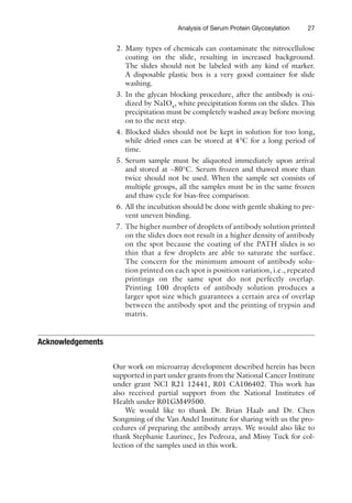 27
Analysis of Serum Protein Glycosylation
2. Many types of chemicals can contaminate the nitrocellulose
coating on the slide, resulting in increased background.
The slides should not be labeled with any kind of marker.
A ­
disposable plastic box is a very good container for slide
washing.
3. In the glycan blocking procedure, after the antibody is oxi-
dized by NaIO4
, white precipitation forms on the slides. This
precipitation must be completely washed away before moving
on to the next step.
4. Blocked slides should not be kept in solution for too long,
while dried ones can be stored at 4°C for a long period of
time.
5. Serum sample must be aliquoted immediately upon arrival
and stored at −80°C. Serum frozen and thawed more than
twice should not be used. When the sample set consists of
multiple groups, all the samples must be in the same frozen
and thaw cycle for bias-free comparison.
6. All the incubation should be done with gentle shaking to pre-
vent uneven binding.
7. The higher number of droplets of antibody solution printed
on the slides does not result in a higher density of antibody
on the spot because the coating of the PATH slides is so
thin that a few droplets are able to saturate the surface.
The concern for the minimum amount of antibody solu-
tion printed on each spot is position variation, i.e., repeated
printings on the same spot do not perfectly overlap.
Printing 100 droplets of antibody solution produces a
larger spot size which guarantees a certain area of overlap
between the antibody spot and the printing of trypsin and
matrix.
Acknowledgements
Our work on microarray development described herein has been
supported in part under grants from the National Cancer Institute
under grant NCI R21 12441, R01 CA106402. This work has
also received partial support from the National Institutes of
Health under R01GM49500.
We would like to thank Dr. Brian Haab and Dr. Chen
Songming of the Van Andel Institute for sharing with us the pro-
cedures of preparing the antibody arrays. We would also like to
thank Stephanie Laurinec, Jes Pedroza, and Missy Tuck for col-
lection of the samples used in this work.
 