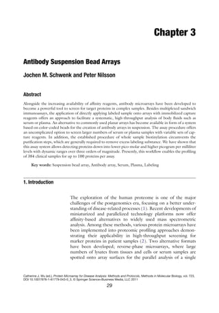 29
Catherine J. Wu (ed.), Protein Microarray for Disease Analysis: Methods and Protocols, Methods in Molecular Biology, vol. 723,
DOI 10.1007/978-1-61779-043-0_3, © Springer Science+Business Media, LLC 2011
Chapter 3
Antibody Suspension Bead Arrays
Jochen M. Schwenk and Peter Nilsson
Abstract
Alongside the increasing availability of affinity reagents, antibody microarrays have been developed to
become a powerful tool to screen for target proteins in complex samples. Besides multiplexed sandwich
immunoassays, the application of directly applying labeled sample onto arrays with immobilized capture
reagents offers an approach to facilitate a systematic, high-throughput analysis of body fluids such as
serum or plasma. An alternative to commonly used planar arrays has become available in form of a system
based on color-coded beads for the creation of antibody arrays in suspension. The assay procedure offers
an uncomplicated option to screen larger numbers of serum or plasma samples with variable sets of cap-
ture reagents. In addition, the established procedure of whole sample biotinylation circumvents the
purification steps, which are generally required to remove excess labeling substance. We have shown that
this assay system allows detecting proteins down into lower pico-molar and higher picogram per milliliter
levels with dynamic ranges over three orders of magnitude. Presently, this workflow enables the profiling
of 384 clinical samples for up to 100 proteins per assay.
Key words: Suspension bead array, Antibody array, Serum, Plasma, Labeling
The exploration of the human proteome is one of the major
­
challenges of the postgenomics era, focusing on a better under-
standing of disease-related processes (1). Recent developments of
miniaturized and parallelized technology platforms now offer
affinity-based alternatives to widely used mass spectrometric
­
analysis. Among these methods, various protein microarrays have
been implemented into proteomic profiling approaches demon-
strating their applicability in high-throughput screening for
marker proteins in patient samples (2). Two alternative formats
have been developed; reverse-phase microarrays, where large
numbers of lysates from tissues and cells or serum samples are
spotted onto array surfaces for the parallel analysis of a single
1. 
Introduction
 
