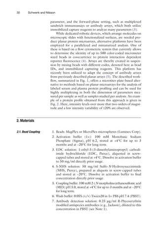 30 Schwenk and Nilsson
parameter, and the forward-phase setting, such as multiplexed
sandwich immunoassays or antibody arrays, which both utilize
immobilized capture reagents to analyze many parameters (3).
While dedicated robotic devices, which arrange molecules on
microscopic slides with functionalized surfaces, are needed pro-
duce planar protein microarrays, alternative platforms have been
employed for a parallelized and miniaturized analysis. One of
these is based on a flow cytometeric system that currently allows
to determine the identity of up to 500 color-coded micrometer
sized beads in cooccurrence to protein interaction dependent
reporter fluorescence (4). Arrays are thereby created in suspen-
sion by mixing beads with different codes, denoted here as bead
IDs, and immobilized capturing reagents. This platform has
recently been utilized to adapt the concept of antibody arrays
from previously described planar arrays (5). The described work-
flow, summarized in Fig. 1, offers a microtiter plate-based alter-
native to methods based on planar microarrays for the analysis of
labeled serum and plasma protein profiling and can be used for
highly multiplexing in both the dimension of parameters mea-
sured per sample as well as samples studied per analysis. An exam-
ple of a protein profile obtained from this approach is given in
Fig. 2. Here, intensity levels over more that two orders of magni-
tude and a low intensity variability of £20% are observed.
1. Beads: MagPlex or MicroPlex microspheres (Luminex Corp).
2. Activation buffer (1×): 100 mM Monobasic Sodium
Phosphate (Sigma), pH 6.2, stored at +4°C for up to 3
months and at −20°C for long term.
3. EDC solution: 1-ethyl-3-(3-dimethylaminopropyl) carbodi-
imide hydrochloride (EDC, Pierce), aliquoted in screw-
capped tubes and stored at +4°C. Dissolve in activation buffer
to 50 mg/ml directly prior usage.
4. S-NHS solution: 50 mg/ml Sulfo-N-Hydroxysuccinimide
(NHS, Pierce), prepared as aliquots in screw-capped tubes
and stored at −20°C. Dissolve in activation buffer to final
concentration directly prior usage.
5. Coupling buffer: 100 mM 2-(N-morpholino)ethanesulfonic acid
(MES) pH 5.0, stored at +4°C for up to 3 months and at −20°C
for long term.
6. Wash buffer: 0.05% (v/v) Tween20 in 1× PBS pH 7.4 (PBST).
7. Antibody detection solution: 0.25 mg/ml R-Phycoerythrin
modified antispecies antibodies (e.g., Jackson), diluted to this
concentration in PBST (see Note 1).
2. 
Materials
2.1. 
Bead Coupling
 