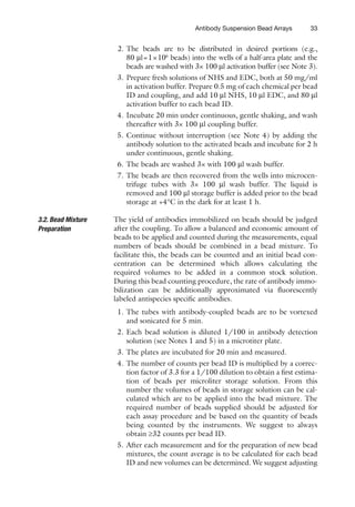 33
Antibody Suspension Bead Arrays
2. The beads are to be distributed in desired portions (e.g.,
80 ml=1×106
beads) into the wells of a half-area plate and the
beads are washed with 3× 100 ml activation buffer (see Note 3).
3. Prepare fresh solutions of NHS and EDC, both at 50 mg/ml
in activation buffer. Prepare 0.5 mg of each chemical per bead
ID and coupling, and add 10 ml NHS, 10 ml EDC, and 80 ml
activation buffer to each bead ID.
4. Incubate 20 min under continuous, gentle shaking, and wash
thereafter with 3× 100 ml coupling buffer.
5. Continue without interruption (see Note 4) by adding the
antibody solution to the activated beads and incubate for 2 h
under continuous, gentle shaking.
6. The beads are washed 3× with 100 ml wash buffer.
7. The beads are then recovered from the wells into microcen-
trifuge tubes with 3× 100 ml wash buffer. The liquid is
removed and 100 ml storage buffer is added prior to the bead
storage at +4°C in the dark for at least 1 h.
The yield of antibodies immobilized on beads should be judged
after the coupling. To allow a balanced and economic amount of
beads to be applied and counted during the measurements, equal
numbers of beads should be combined in a bead mixture. To
facilitate this, the beads can be counted and an initial bead con-
centration can be determined which allows calculating the
required volumes to be added in a common stock solution.
During this bead counting procedure, the rate of antibody immo-
bilization can be additionally approximated via fluorescently
labeled antispecies specific antibodies.
1. The tubes with antibody-coupled beads are to be vortexed
and sonicated for 5 min.
2. Each bead solution is diluted 1/100 in antibody detection
solution (see Notes 1 and 5) in a microtiter plate.
3. The plates are incubated for 20 min and measured.
4. The number of counts per bead ID is multiplied by a correc-
tion factor of 3.3 for a 1/100 dilution to obtain a first estima-
tion of beads per microliter storage solution. From this
number the volumes of beads in storage solution can be cal-
culated which are to be applied into the bead mixture. The
required number of beads supplied should be adjusted for
each assay procedure and be based on the quantity of beads
being counted by the instruments. We suggest to always
obtain ³32 counts per bead ID.
5. After each measurement and for the preparation of new bead
mixtures, the count average is to be calculated for each bead
ID and new volumes can be determined. We suggest adjusting
3.2. Bead Mixture
Preparation
 