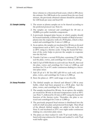 34 Schwenk and Nilsson
these volumes to a theoretical bead count, which is 20% above
the estimate: For 100 beads to be counted from the new bead
mixture, the previously obtained volumes should be calculated
for 120 beads per assay and bead ID.
1. The serum or plasma samples are to be thawed according to
the preferred protocol (see Note 6).
2. The samples are vortexed and centrifuged for 10 min at
10,000×g to pellet insoluble components.
3. A previously designed plate layout, in which samples should
be located randomly, is followed by transfer of 30 ml of serum/
plasma into the respective wells of a PCR plate, which is then
sealed and centrifuged for 2 min at 1,500×g.
4. As an option, the samples are incubated for 30 min at elevated
temperatures such as 56°C (see Note 7) followed by 15 min
at 20°C using in a thermo cycler. Using the heated lid func-
tion of the cycler helps to prevent the samples to evaporate
into the lid/seal.
5. Transfer 3 ml into a second PCR plate containing 27 ml PBS,
seal the plate, vortex, and centrifuge for 2 min at 1,500×g.
6. Add 2.5 ml of NHS-Biotin to each well (see Note 8), then seal
the plate, vortex and centrifuge for 2 min at 1,500×g, and
incubate for 2 h at 4°C under continuous shaking in a micro-
titer plate mixer.
7. Add 25 ml of 1 M Tris–HCl pH 8.0 to each well, seal the
plate, vortex, and centrifuge for 2 min at 1,500×g.
8. Store the plates at −20°C until usage or use directly.
1. The labeled samples are thawed and diluted 1/50 in assay
buffer, which had been prepared in a PCR plate. Seal the
plate, vortex, and centrifuge for 2 min at 1,500×g.
2. The samples incubated for 30 min. As an option, the samples
are treated for 30 min at elevated temperatures such as 56°C
(see Note 7), followed by 15 min at 20°C using the heated lid
function of the thermo cycler. Thereafter, the plate is vor-
texed and centrifuged for 2 min at 1,500×g.
3. The previously prepared bead mixture is distributed into the
wells of a half-area plate and protected from light. Then 45 ml
of the diluted, labeled samples are added to the wells (see
Note 5) and incubated at 23°C over night under continuous
shaking on a microtiter plate mixer.
4. The plates are then washed 3× with 75 ml wash buffer, incu-
bated with stop solution for 10 min and washed 1× with 75 ml
wash buffer again.
3.3. 
Sample Labeling
3.4. 
Assay Procedure
 