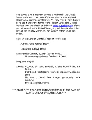 This ebook is for the use of anyone anywhere in the United
States and most other parts of the world at no cost and with
almost no restrictions whatsoever. You may copy it, give it away
or re-use it under the terms of the Project Gutenberg License
included with this ebook or online at www.gutenberg.org. If you
are not located in the United States, you will have to check the
laws of the country where you are located before using this
eBook.
Title: In the Days of Giants: A Book of Norse Tales
Author: Abbie Farwell Brown
Illustrator: E. Boyd Smith
Release date: January 8, 2014 [eBook #44622]
Most recently updated: October 23, 2024
Language: English
Credits: Produced by David Edwards, Charlie Howard, and the
Online
Distributed Proofreading Team at http://www.pgdp.net
(This
file was produced from images generously made
available
by The Internet Archive)
*** START OF THE PROJECT GUTENBERG EBOOK IN THE DAYS OF
GIANTS: A BOOK OF NORSE TALES ***
 