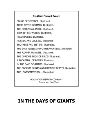 By Abbie Farwell Brown
SONGS OF SIXPENCE. Illustrated.
THEIR CITY CHRISTMAS. Illustrated.
THE CHRISTMAS ANGEL. Illustrated.
JOHN OF THE WOODS. Illustrated.
FRESH POSIES. Illustrated.
FRIENDS AND COUSINS. Illustrated.
BROTHERS AND SISTERS. Illustrated.
THE STAR JEWELS AND OTHER WONDERS. Illustrated.
THE FLOWER PRINCESS. Illustrated.
THE CURIOUS BOOK OF BIRDS. Illustrated.
A POCKETFUL OF POSIES. Illustrated.
IN THE DAYS OF GIANTS. Illustrated.
THE BOOK OF SAINTS AND FRIENDLY BEASTS. Illustrated.
THE LONESOMEST DOLL. Illustrated.
HOUGHTON MIFFLIN COMPANY
Boston and New York
IN THE DAYS OF GIANTS
 