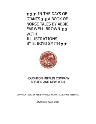 IN THE DAYS OF
GIANTS A BOOK OF
NORSE TALES BY ABBIE
FARWELL BROWN
WITH
ILLUSTRATIONS
BY E. BOYD SMITH
HOUGHTON MIFFLIN COMPANY
BOSTON AND NEW YORK
COPYRIGHT 1902 BY ABBIE FARWELL BROWN. ALL RIGHTS RESERVED
Published April, 1902
 