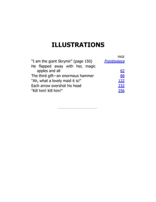 ILLUSTRATIONS
PAGE
I am the giant Skrymir (page 150) Frontispiece
He flapped away with her, magic
apples and all 62
The third gift—an enormous hammer 88
Ah, what a lovely maid it is! 122
Each arrow overshot his head 232
Kill him! Kill him! 256
 