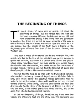T
THE BEGINNING OF THINGS
he oldest stories of every race of people tell about the
Beginning of Things. But the various folk who first told
them were so very different, the tales are so very old, and
have changed so greatly in the telling from one generation
to another, that there are almost as many accounts of the way in
which the world began as there are nations upon the earth. So it is
not strange that the people of the North have a legend of the
Beginning quite different from that of the Southern, Eastern, and
Western folk.
This book is made of the stories told by the Northern folk,—the
people who live in the land of the midnight sun, where summer is
green and pleasant, but winter is a terrible time of cold and gloom;
where rocky mountains tower like huge giants, over whose heads
the thunder rolls and crashes, and under whose feet are mines of
precious metals. Therefore you will find the tales full of giants and
dwarfs,—spirits of the cold mountains and dark caverns.
You will find the hero to be Thor, with his thunderbolt hammer,
who dwells in the happy heaven of Asgard, where All-Father Odin is
king, and where Balder the beautiful makes springtime with his
smile. In the north countries, winter, cold, and frost are very real and
terrible enemies; while spring, sunshine, and warmth are near and
dear friends. So the story of the Beginning of Things is a story of
cold and heat, of the wicked giants who loved the cold, and of the
good Æsir, who basked in pleasant warmth.
In the very beginning of things, the stories say, there were two
worlds, one of burning heat and one of icy cold. The cold world was
 