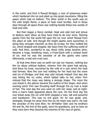 in the north, and from it flowed Elivâgar, a river of poisonous water
which hardened into ice and piled up into great mountains, filling the
space which had no bottom. The other world in the south was on
fire with bright flame, a place of heat most terrible. And in those
days through all space there was nothing beside these two worlds of
heat and cold.
But then began a fierce combat. Heat and cold met and strove
to destroy each other, as they have tried to do ever since. Flaming
sparks from the hot world fell upon the ice river which flowed from
the place of cold. And though the bright sparks were quenched, in
dying they wrought mischief, as they do to-day; for they melted the
ice, which dripped and dripped, like tears from the suffering world of
cold. And then, wonderful to say, these chilly drops became alive;
became a huge, breathing mass, a Frost-Giant with a wicked heart
of ice. And he was the ancestor of all the giants who came
afterwards, a bad and cruel race.
At that time there was no earth nor sea nor heaven, nothing but
the icy abyss without bottom, whence Ymir the giant had sprung.
And there he lived, nourished by the milk of a cow which the heat
had formed. Now the cow had nothing for her food but the snow
and ice of Elivâgar, and that was cold victuals indeed! One day she
was licking the icy rocks, which tasted salty to her, when Ymir
noticed that the mass was taking a strange shape. The more the
cow licked it, the plainer became the outline of the shape. And when
evening came Ymir saw thrusting itself through the icy rock a head
of hair. The next day the cow went on with her meal, and at night-
time a man's head appeared above the rock. On the third day the
cow licked away the ice until forth stepped a man, tall and powerful
and handsome. This was no evil giant, for he was good; and,
strangely, though he came from the ice his heart was warm. He was
the ancestor of the kind Æsir; for All-Father Odin and his brothers
Vili and Ve, the first of the gods, were his grandsons, and as soon as
they were born they became the enemies of the race of giants.
 