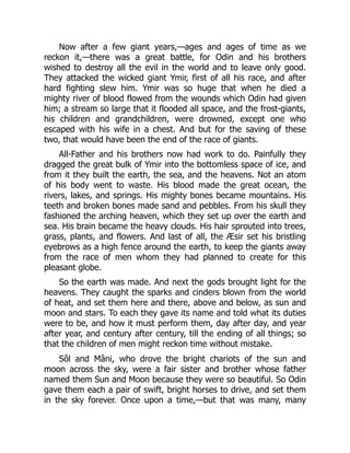 Now after a few giant years,—ages and ages of time as we
reckon it,—there was a great battle, for Odin and his brothers
wished to destroy all the evil in the world and to leave only good.
They attacked the wicked giant Ymir, first of all his race, and after
hard fighting slew him. Ymir was so huge that when he died a
mighty river of blood flowed from the wounds which Odin had given
him; a stream so large that it flooded all space, and the frost-giants,
his children and grandchildren, were drowned, except one who
escaped with his wife in a chest. And but for the saving of these
two, that would have been the end of the race of giants.
All-Father and his brothers now had work to do. Painfully they
dragged the great bulk of Ymir into the bottomless space of ice, and
from it they built the earth, the sea, and the heavens. Not an atom
of his body went to waste. His blood made the great ocean, the
rivers, lakes, and springs. His mighty bones became mountains. His
teeth and broken bones made sand and pebbles. From his skull they
fashioned the arching heaven, which they set up over the earth and
sea. His brain became the heavy clouds. His hair sprouted into trees,
grass, plants, and flowers. And last of all, the Æsir set his bristling
eyebrows as a high fence around the earth, to keep the giants away
from the race of men whom they had planned to create for this
pleasant globe.
So the earth was made. And next the gods brought light for the
heavens. They caught the sparks and cinders blown from the world
of heat, and set them here and there, above and below, as sun and
moon and stars. To each they gave its name and told what its duties
were to be, and how it must perform them, day after day, and year
after year, and century after century, till the ending of all things; so
that the children of men might reckon time without mistake.
Sôl and Mâni, who drove the bright chariots of the sun and
moon across the sky, were a fair sister and brother whose father
named them Sun and Moon because they were so beautiful. So Odin
gave them each a pair of swift, bright horses to drive, and set them
in the sky forever. Once upon a time,—but that was many, many
 