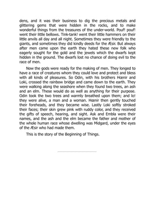dens, and it was their business to dig the precious metals and
glittering gems that were hidden in the rocks, and to make
wonderful things from the treasures of the under-world. Pouf! pouf!
went their little bellows. Tink-tank! went their little hammers on their
little anvils all day and all night. Sometimes they were friendly to the
giants, and sometimes they did kindly deeds for the Æsir. But always
after men came upon the earth they hated these new folk who
eagerly sought for the gold and the jewels which the dwarfs kept
hidden in the ground. The dwarfs lost no chance of doing evil to the
race of men.
Now the gods were ready for the making of men. They longed to
have a race of creatures whom they could love and protect and bless
with all kinds of pleasures. So Odin, with his brothers Hœnir and
Loki, crossed the rainbow bridge and came down to the earth. They
were walking along the seashore when they found two trees, an ash
and an elm. These would do as well as anything for their purpose.
Odin took the two trees and warmly breathed upon them; and lo!
they were alive, a man and a woman. Hœnir then gently touched
their foreheads, and they became wise. Lastly Loki softly stroked
their faces; their skin grew pink with ruddy color, and they received
the gifts of speech, hearing, and sight. Ask and Embla were their
names, and the ash and the elm became the father and mother of
the whole human race whose dwelling was Midgard, under the eyes
of the Æsir who had made them.
This is the story of the Beginning of Things.
 