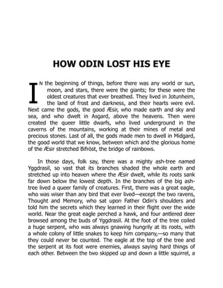 I
HOW ODIN LOST HIS EYE
n the beginning of things, before there was any world or sun,
moon, and stars, there were the giants; for these were the
oldest creatures that ever breathed. They lived in Jotunheim,
the land of frost and darkness, and their hearts were evil.
Next came the gods, the good Æsir, who made earth and sky and
sea, and who dwelt in Asgard, above the heavens. Then were
created the queer little dwarfs, who lived underground in the
caverns of the mountains, working at their mines of metal and
precious stones. Last of all, the gods made men to dwell in Midgard,
the good world that we know, between which and the glorious home
of the Æsir stretched Bifröst, the bridge of rainbows.
In those days, folk say, there was a mighty ash-tree named
Yggdrasil, so vast that its branches shaded the whole earth and
stretched up into heaven where the Æsir dwelt, while its roots sank
far down below the lowest depth. In the branches of the big ash-
tree lived a queer family of creatures. First, there was a great eagle,
who was wiser than any bird that ever lived—except the two ravens,
Thought and Memory, who sat upon Father Odin's shoulders and
told him the secrets which they learned in their flight over the wide
world. Near the great eagle perched a hawk, and four antlered deer
browsed among the buds of Yggdrasil. At the foot of the tree coiled
a huge serpent, who was always gnawing hungrily at its roots, with
a whole colony of little snakes to keep him company,—so many that
they could never be counted. The eagle at the top of the tree and
the serpent at its foot were enemies, always saying hard things of
each other. Between the two skipped up and down a little squirrel, a
 