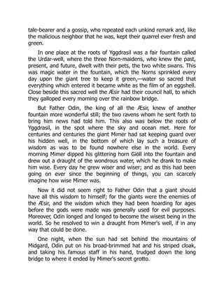 tale-bearer and a gossip, who repeated each unkind remark and, like
the malicious neighbor that he was, kept their quarrel ever fresh and
green.
In one place at the roots of Yggdrasil was a fair fountain called
the Urdar-well, where the three Norn-maidens, who knew the past,
present, and future, dwelt with their pets, the two white swans. This
was magic water in the fountain, which the Norns sprinkled every
day upon the giant tree to keep it green,—water so sacred that
everything which entered it became white as the film of an eggshell.
Close beside this sacred well the Æsir had their council hall, to which
they galloped every morning over the rainbow bridge.
But Father Odin, the king of all the Æsir, knew of another
fountain more wonderful still; the two ravens whom he sent forth to
bring him news had told him. This also was below the roots of
Yggdrasil, in the spot where the sky and ocean met. Here for
centuries and centuries the giant Mimer had sat keeping guard over
his hidden well, in the bottom of which lay such a treasure of
wisdom as was to be found nowhere else in the world. Every
morning Mimer dipped his glittering horn Giöll into the fountain and
drew out a draught of the wondrous water, which he drank to make
him wise. Every day he grew wiser and wiser; and as this had been
going on ever since the beginning of things, you can scarcely
imagine how wise Mimer was.
Now it did not seem right to Father Odin that a giant should
have all this wisdom to himself; for the giants were the enemies of
the Æsir, and the wisdom which they had been hoarding for ages
before the gods were made was generally used for evil purposes.
Moreover, Odin longed and longed to become the wisest being in the
world. So he resolved to win a draught from Mimer's well, if in any
way that could be done.
One night, when the sun had set behind the mountains of
Midgard, Odin put on his broad-brimmed hat and his striped cloak,
and taking his famous staff in his hand, trudged down the long
bridge to where it ended by Mimer's secret grotto.
 