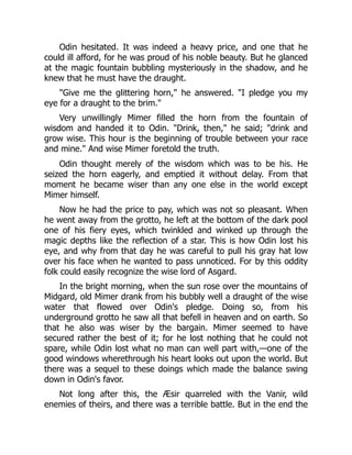Odin hesitated. It was indeed a heavy price, and one that he
could ill afford, for he was proud of his noble beauty. But he glanced
at the magic fountain bubbling mysteriously in the shadow, and he
knew that he must have the draught.
Give me the glittering horn, he answered. I pledge you my
eye for a draught to the brim.
Very unwillingly Mimer filled the horn from the fountain of
wisdom and handed it to Odin. Drink, then, he said; drink and
grow wise. This hour is the beginning of trouble between your race
and mine. And wise Mimer foretold the truth.
Odin thought merely of the wisdom which was to be his. He
seized the horn eagerly, and emptied it without delay. From that
moment he became wiser than any one else in the world except
Mimer himself.
Now he had the price to pay, which was not so pleasant. When
he went away from the grotto, he left at the bottom of the dark pool
one of his fiery eyes, which twinkled and winked up through the
magic depths like the reflection of a star. This is how Odin lost his
eye, and why from that day he was careful to pull his gray hat low
over his face when he wanted to pass unnoticed. For by this oddity
folk could easily recognize the wise lord of Asgard.
In the bright morning, when the sun rose over the mountains of
Midgard, old Mimer drank from his bubbly well a draught of the wise
water that flowed over Odin's pledge. Doing so, from his
underground grotto he saw all that befell in heaven and on earth. So
that he also was wiser by the bargain. Mimer seemed to have
secured rather the best of it; for he lost nothing that he could not
spare, while Odin lost what no man can well part with,—one of the
good windows wherethrough his heart looks out upon the world. But
there was a sequel to these doings which made the balance swing
down in Odin's favor.
Not long after this, the Æsir quarreled with the Vanir, wild
enemies of theirs, and there was a terrible battle. But in the end the
 