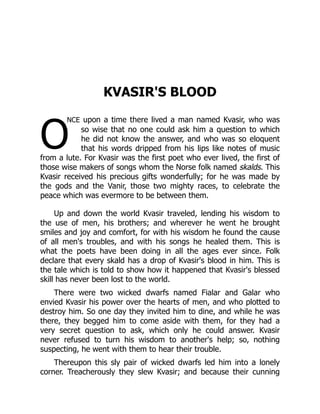 O
KVASIR'S BLOOD
nce upon a time there lived a man named Kvasir, who was
so wise that no one could ask him a question to which
he did not know the answer, and who was so eloquent
that his words dripped from his lips like notes of music
from a lute. For Kvasir was the first poet who ever lived, the first of
those wise makers of songs whom the Norse folk named skalds. This
Kvasir received his precious gifts wonderfully; for he was made by
the gods and the Vanir, those two mighty races, to celebrate the
peace which was evermore to be between them.
Up and down the world Kvasir traveled, lending his wisdom to
the use of men, his brothers; and wherever he went he brought
smiles and joy and comfort, for with his wisdom he found the cause
of all men's troubles, and with his songs he healed them. This is
what the poets have been doing in all the ages ever since. Folk
declare that every skald has a drop of Kvasir's blood in him. This is
the tale which is told to show how it happened that Kvasir's blessed
skill has never been lost to the world.
There were two wicked dwarfs named Fialar and Galar who
envied Kvasir his power over the hearts of men, and who plotted to
destroy him. So one day they invited him to dine, and while he was
there, they begged him to come aside with them, for they had a
very secret question to ask, which only he could answer. Kvasir
never refused to turn his wisdom to another's help; so, nothing
suspecting, he went with them to hear their trouble.
Thereupon this sly pair of wicked dwarfs led him into a lonely
corner. Treacherously they slew Kvasir; and because their cunning
 